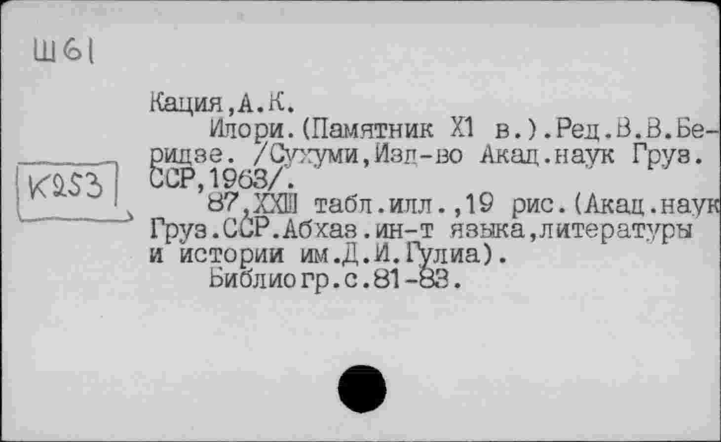 ﻿LU <o I
K2.S3] _______>
Нация, A. K.
Илори. (Памятник XI в.) .Рец.В.В.Беридзе. /Сухуми, Изд-во Акад.наук Груз. ССР, 1963/. '
87}ХХШ табл.илл.,19 рис.(Акад.наук Груз.ССР.Абхаз.ин-т языка,литературы и истории им .Д. И. Гулиа).
Библио гр.с.81-83.